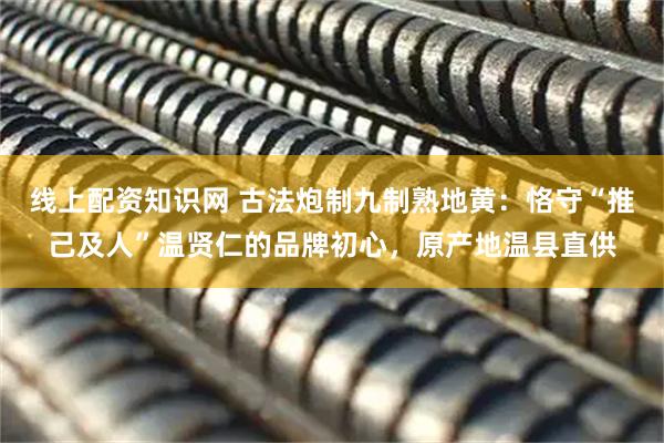 线上配资知识网 古法炮制九制熟地黄：恪守“推己及人”温贤仁的品牌初心，原产地温县直供