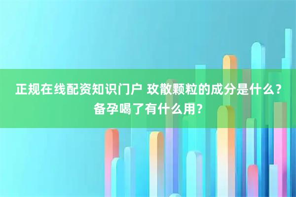正规在线配资知识门户 玫散颗粒的成分是什么？备孕喝了有什么用？