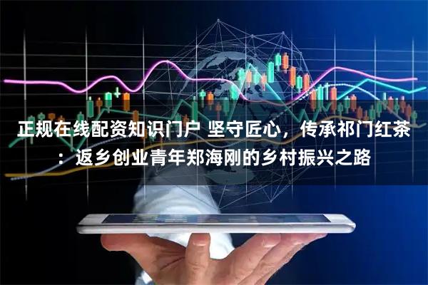 正规在线配资知识门户 坚守匠心，传承祁门红茶：返乡创业青年郑海刚的乡村振兴之路